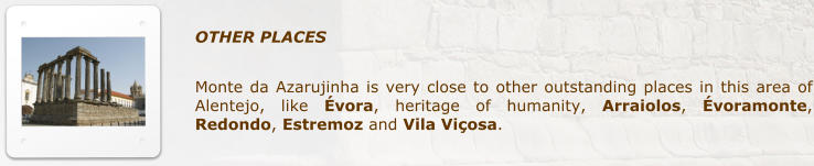 OTHER PLACES            Monte da Azarujinha is very close to other outstanding places in this area of Alentejo, like vora, heritage of humanity, Arraiolos, voramonte, Redondo, Estremoz and Vila Viosa.