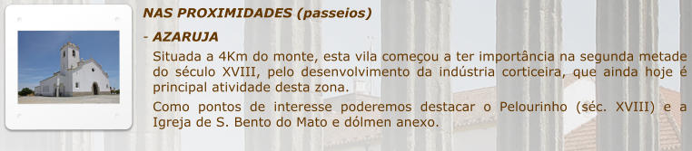 NAS PROXIMIDADES (passeios) -	AZARUJA Situada a 4Km do monte, esta vila comeou a ter importncia na segunda metade do sculo XVIII, pelo desenvolvimento da indstria corticeira, que ainda hoje  principal atividade desta zona.  Como pontos de interesse poderemos destacar o Pelourinho (sc. XVIII) e a Igreja de S. Bento do Mato e dlmen anexo.