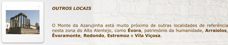 OUTROS LOCAIS  O Monte da Azarujinha est muito prximo de outras localidades de referncia nesta zona do Alto Alentejo, como vora, patrimnio da humanidade, Arraiolos, voramonte, Redondo, Estremoz e Vila Viosa.